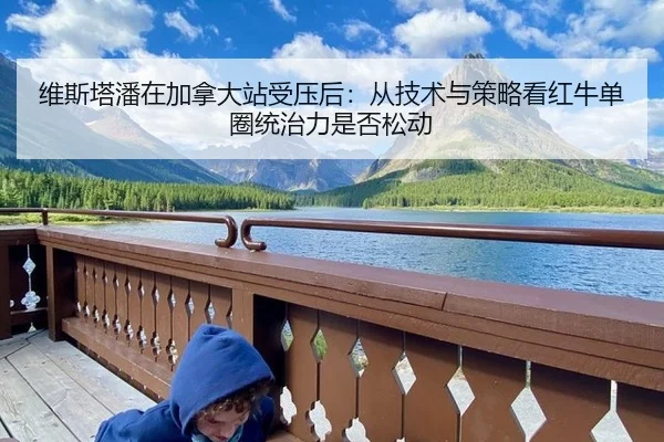 维斯塔潘在加拿大站受压后：从技术与策略看红牛单圈统治力是否松动