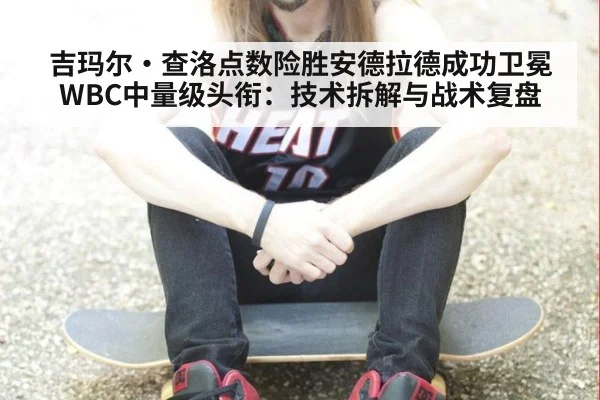 吉玛尔·查洛点数险胜安德拉德成功卫冕WBC中量级头衔：技术拆解与战术复盘