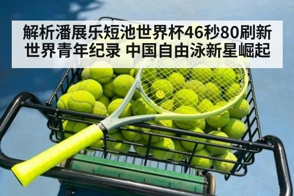 解析潘展乐短池世界杯46秒80刷新世界青年纪录 中国自由泳新星崛起